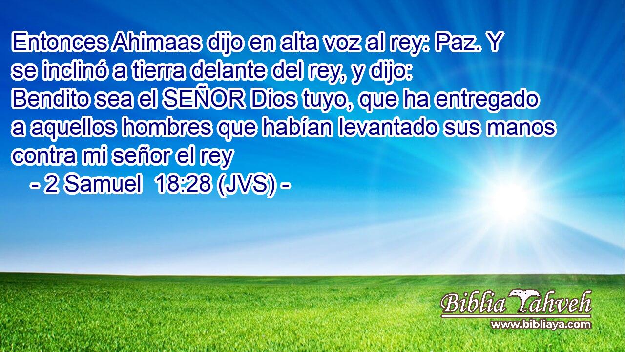Entonces Ahimaas dijo en alta voz al rey: Paz. Y se inclinó a tierra delante del rey, y dijo: Bendito sea el SEÑOR Dios tuyo, que ha entregado a aquellos hombres que habían levantado sus manos contra mi señor el rey