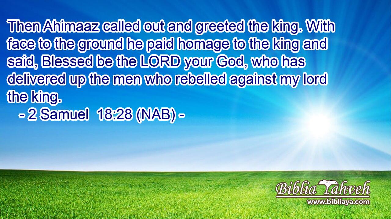  Then Ahimaaz called out and greeted the king. With face to the ground he paid homage to the king and said, Blessed be the LORD your God, who has delivered up the men who rebelled against my lord the king.
