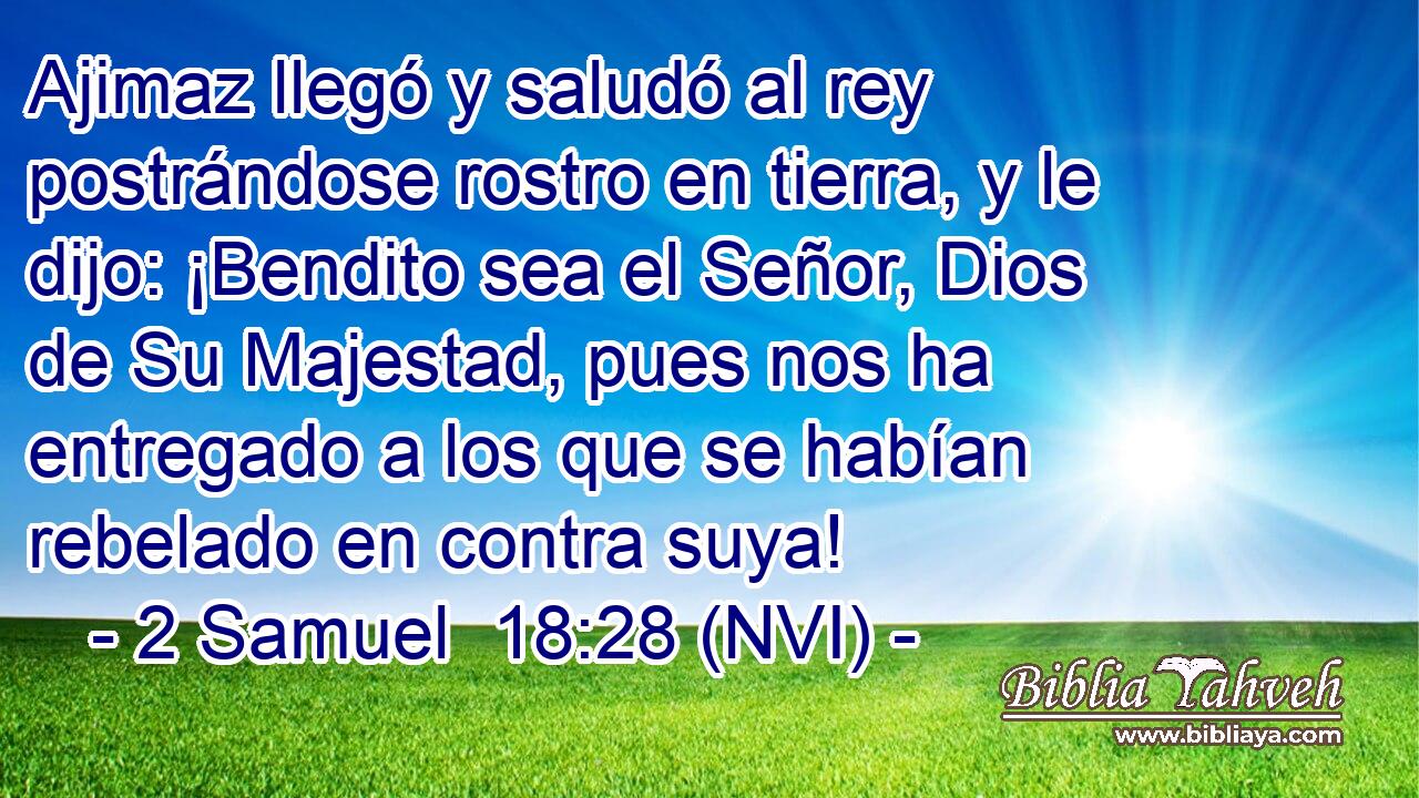  Ajimaz llegó y saludó al rey postrándose rostro en tierra, y le dijo: ¡Bendito sea el Señor, Dios de Su Majestad, pues nos ha entregado a los que se habían rebelado en contra suya! 