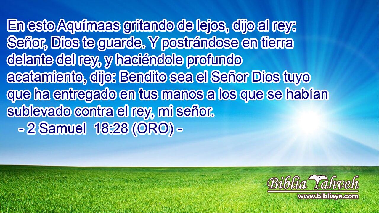  En esto Aquímaas gritando de lejos, dijo al rey: Señor, Dios te guarde. Y postrándose en tierra delante del rey, y haciéndole profundo acatamiento, dijo: Bendito sea el Señor Dios tuyo que ha entregado en tus manos a los que se habían sublevado contra el rey, mi señor. 