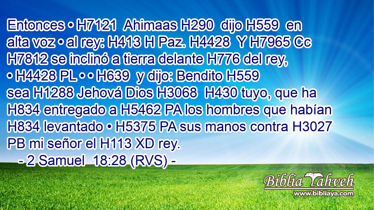 Entonces • H7121  Ahimaas H290  dijo H559  en alta voz • al rey: H413 H Paz. H4428  Y H7965 Cc H7812 se inclinó a tierra delante H776 del rey, • H4428 PL • • H639  y dijo: Bendito H559  sea H1288 Jehová Dios H3068  H430 tuyo, que ha H834 entregado a H5462 PA los hombres que habían H834 levantado • H5375 PA sus manos contra H3027 PB mi señor el H113 XD rey. 
