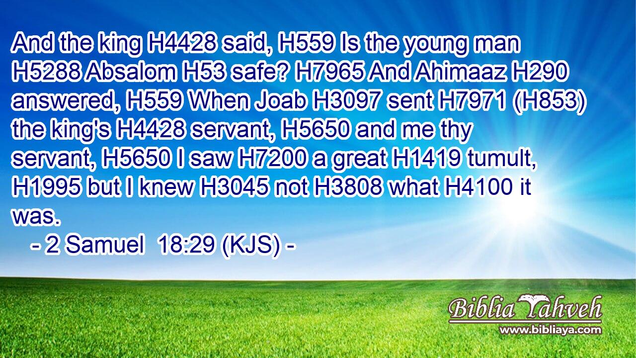 And the king H4428 said, H559 Is the young man H5288 Absalom H53 safe? H7965 And Ahimaaz H290 answered, H559 When Joab H3097 sent H7971 (H853) the king's H4428 servant, H5650 and me thy servant, H5650 I saw H7200 a great H1419 tumult, H1995 but I knew H3045 not H3808 what H4100 it was.