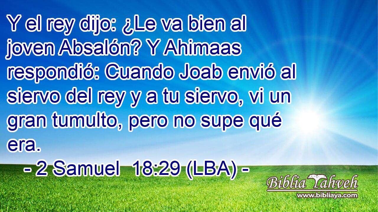 Y el rey dijo: ¿Le va bien al joven Absalón? Y Ahimaas respondió: Cuando Joab envió al siervo del rey y a tu siervo, vi un gran tumulto, pero no supe qué era.