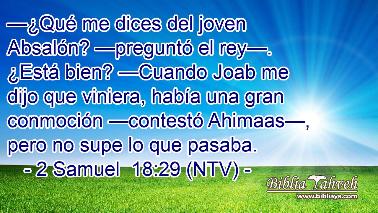 —¿Qué me dices del joven Absalón? —preguntó el rey—. ¿Está bien? —Cuando Joab me dijo que viniera, había una gran conmoción —contestó Ahimaas—, pero no supe lo que pasaba.