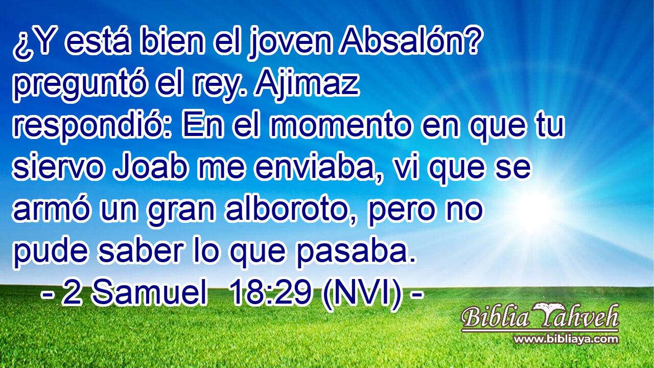  ¿Y está bien el joven Absalón? preguntó el rey. Ajimaz respondió: En el momento en que tu siervo Joab me enviaba, vi que se armó un gran alboroto, pero no pude saber lo que pasaba. 
