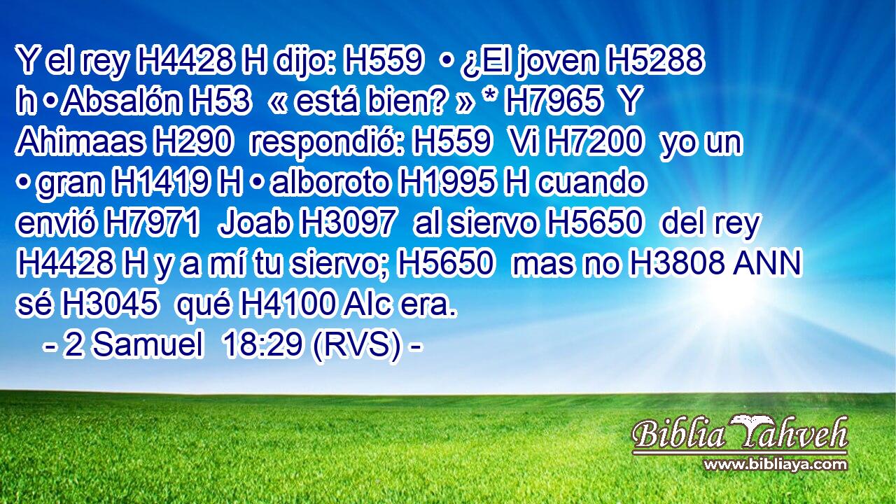 Y el rey H4428 H dijo: H559  • ¿El joven H5288 h • Absalón H53  « está bien? » * H7965  Y Ahimaas H290  respondió: H559  Vi H7200  yo un • gran H1419 H • alboroto H1995 H cuando envió H7971  Joab H3097  al siervo H5650  del rey H4428 H y a mí tu siervo; H5650  mas no H3808 ANN sé H3045  qué H4100 AIc era. 