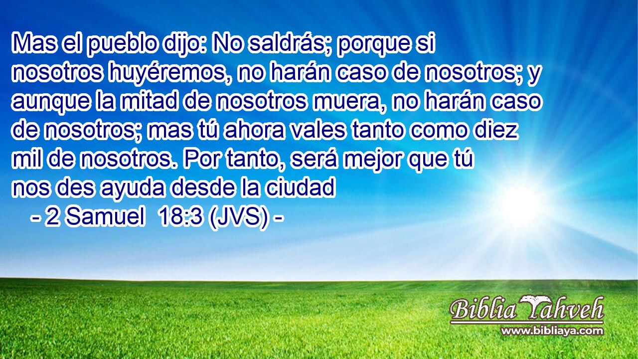 Mas el pueblo dijo: No saldrás; porque si nosotros huyéremos, no harán caso de nosotros; y aunque la mitad de nosotros muera, no harán caso de nosotros; mas tú ahora vales tanto como diez mil de nosotros. Por tanto, será mejor que tú nos des ayuda desde la ciudad