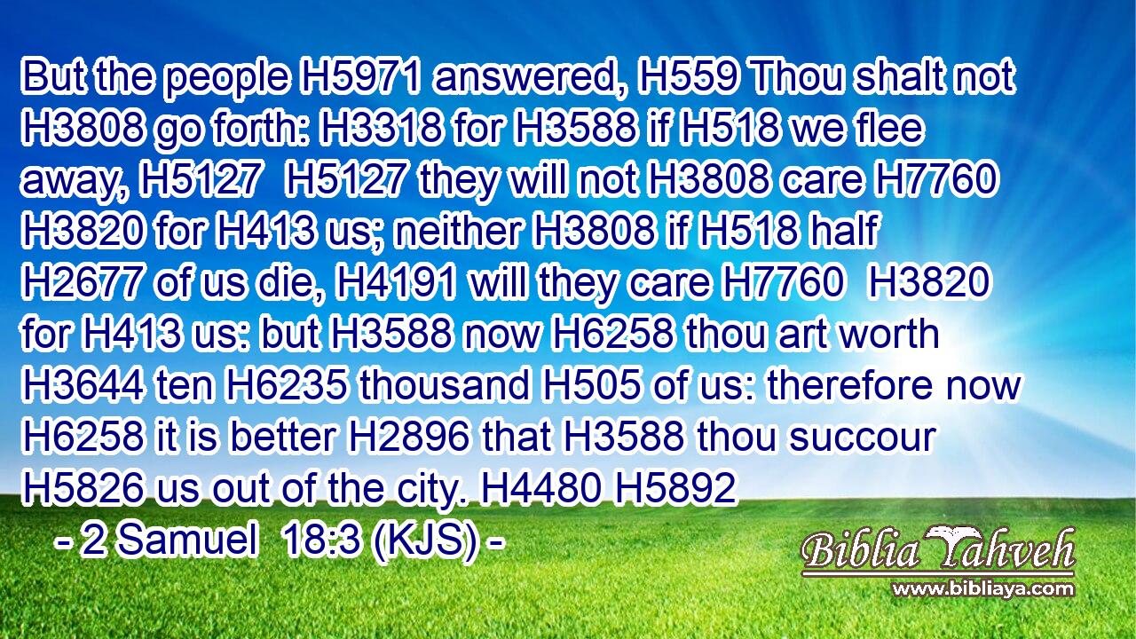 But the people H5971 answered, H559 Thou shalt not H3808 go forth: H3318 for H3588 if H518 we flee away, H5127  H5127 they will not H3808 care H7760  H3820 for H413 us; neither H3808 if H518 half H2677 of us die, H4191 will they care H7760  H3820 for H413 us: but H3588 now H6258 thou art worth H3644 ten H6235 thousand H505 of us: therefore now H6258 it is better H2896 that H3588 thou succour H5826 us out of the city. H4480 H5892