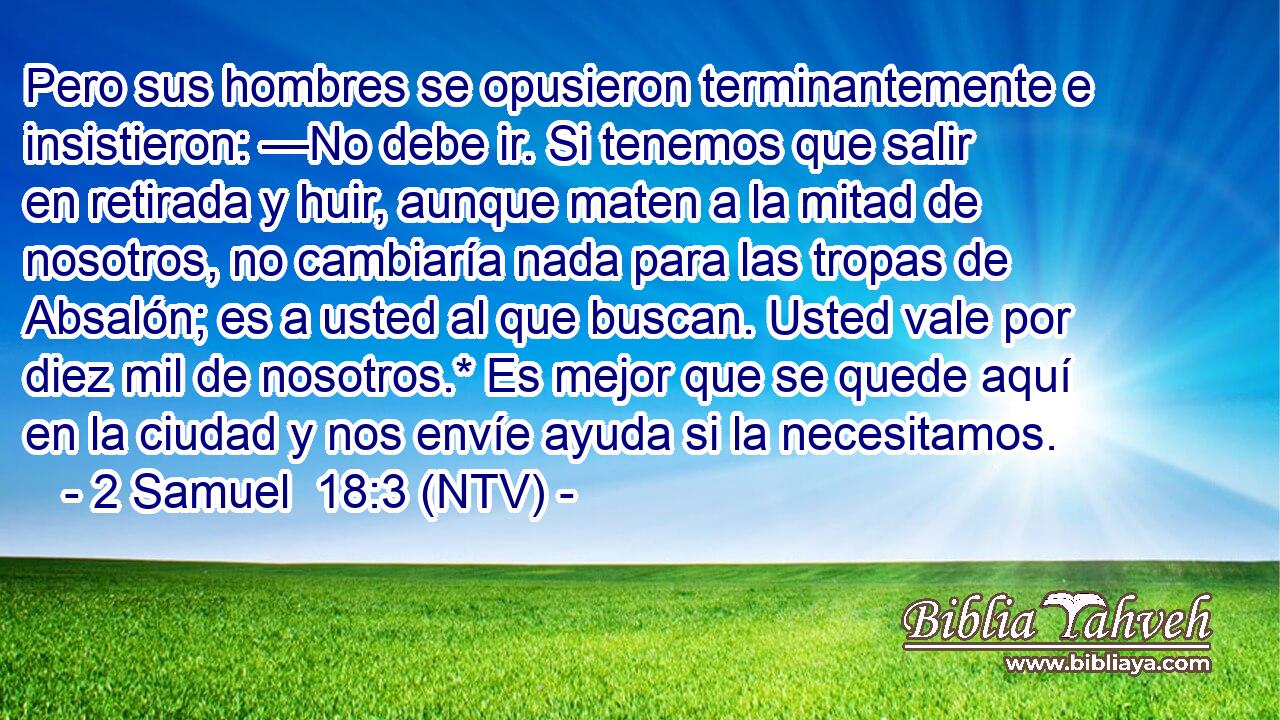 Pero sus hombres se opusieron terminantemente e insistieron: —No debe ir. Si tenemos que salir en retirada y huir, aunque maten a la mitad de nosotros, no cambiaría nada para las tropas de Absalón; es a usted al que buscan. Usted vale por diez mil de nosotros.* Es mejor que se quede aquí en la ciudad y nos envíe ayuda si la necesitamos.