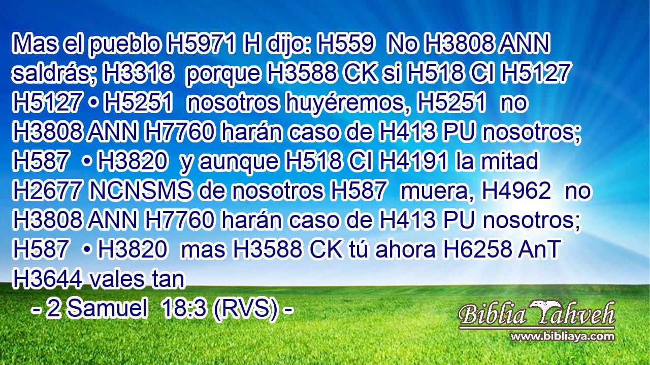 Mas el pueblo H5971 H dijo: H559  No H3808 ANN saldrás; H3318  porque H3588 CK si H518 CI H5127 H5127 • H5251  nosotros huyéremos, H5251  no H3808 ANN H7760 harán caso de H413 PU nosotros; H587  • H3820  y aunque H518 CI H4191 la mitad H2677 NCNSMS de nosotros H587  muera, H4962  no H3808 ANN H7760 harán caso de H413 PU nosotros; H587  • H3820  mas H3588 CK tú ahora H6258 AnT H3644 vales tan