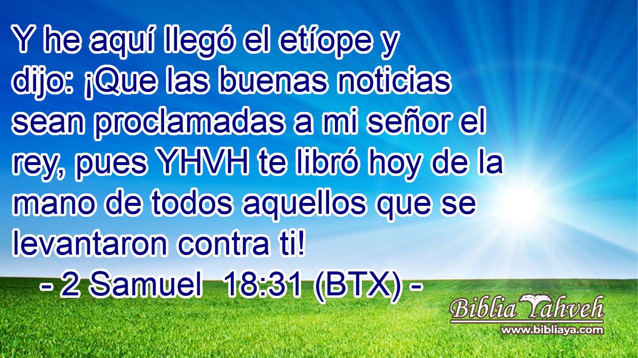 Y he aquí llegó el etíope y dijo: ¡Que las buenas noticias sean proclamadas a mi señor el rey, pues YHVH te libró hoy de la mano de todos aquellos que se levantaron contra ti!