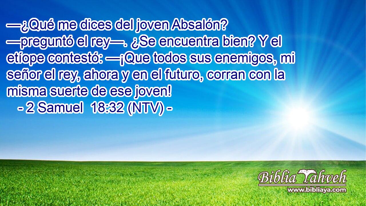 —¿Qué me dices del joven Absalón? —preguntó el rey—. ¿Se encuentra bien? Y el etíope contestó: —¡Que todos sus enemigos, mi señor el rey, ahora y en el futuro, corran con la misma suerte de ese joven!