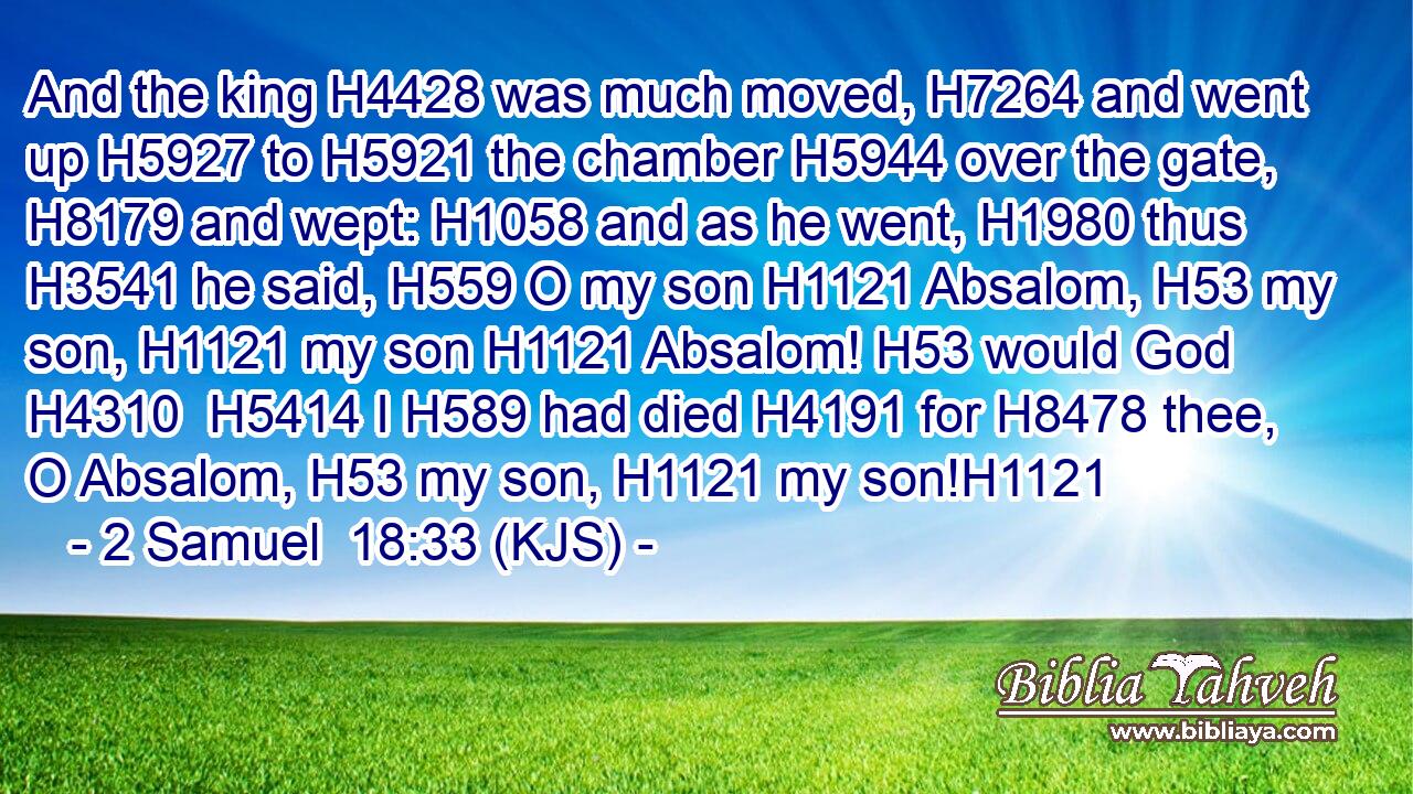And the king H4428 was much moved, H7264 and went up H5927 to H5921 the chamber H5944 over the gate, H8179 and wept: H1058 and as he went, H1980 thus H3541 he said, H559 O my son H1121 Absalom, H53 my son, H1121 my son H1121 Absalom! H53 would God H4310  H5414 I H589 had died H4191 for H8478 thee, O Absalom, H53 my son, H1121 my son!H1121
