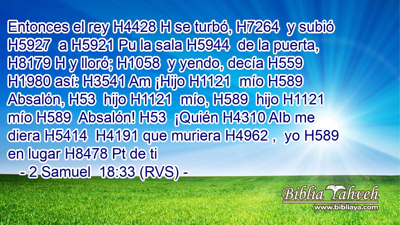 Entonces el rey H4428 H se turbó, H7264  y subió H5927  a H5921 Pu la sala H5944  de la puerta, H8179 H y lloró; H1058  y yendo, decía H559  H1980 así: H3541 Am ¡Hijo H1121  mío H589  Absalón, H53  hijo H1121  mío, H589  hijo H1121  mío H589  Absalón! H53  ¡Quién H4310 AIb me diera H5414  H4191 que muriera H4962 ,  yo H589  en lugar H8478 Pt de ti