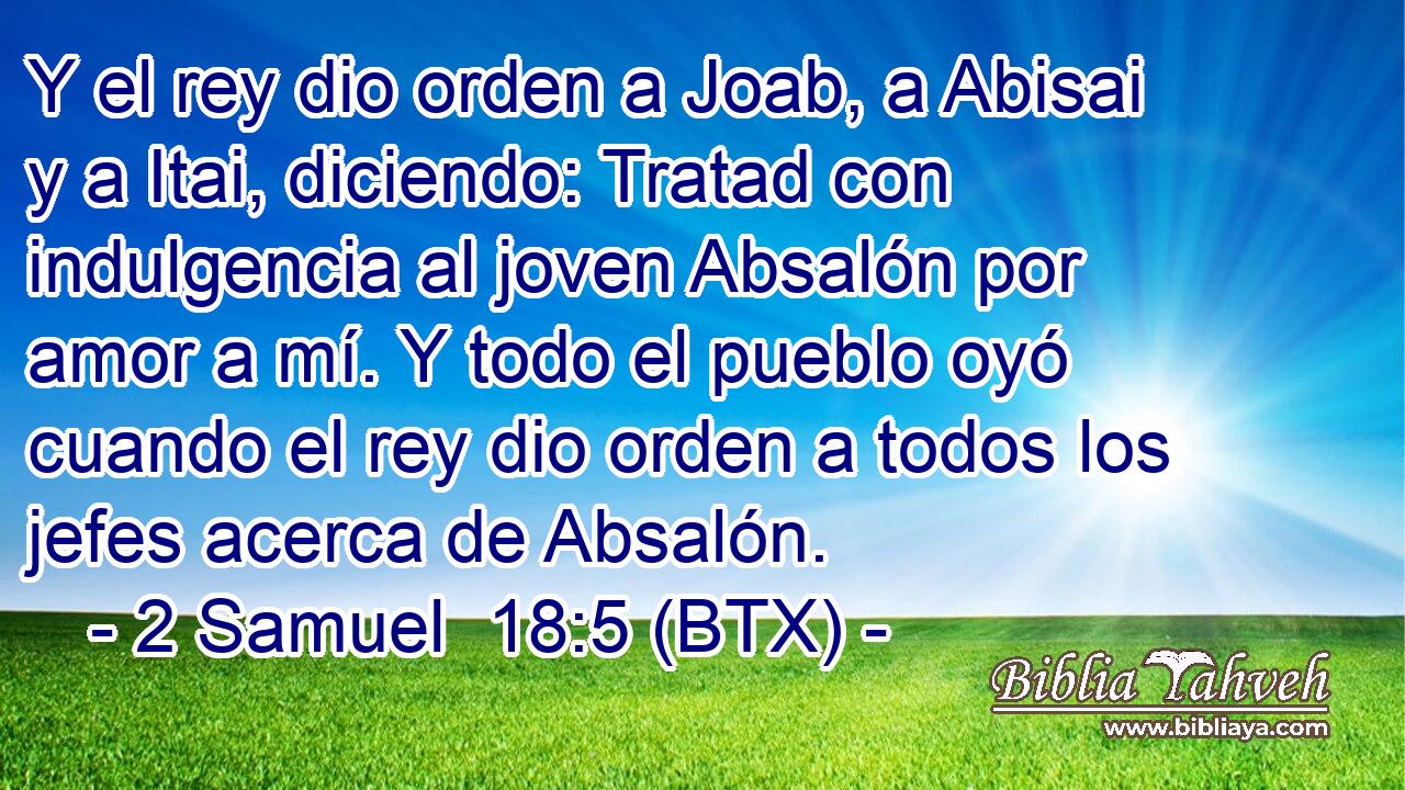 Y el rey dio orden a Joab, a Abisai y a Itai, diciendo: Tratad con indulgencia al joven Absalón por amor a mí. Y todo el pueblo oyó cuando el rey dio orden a todos los jefes acerca de Absalón.