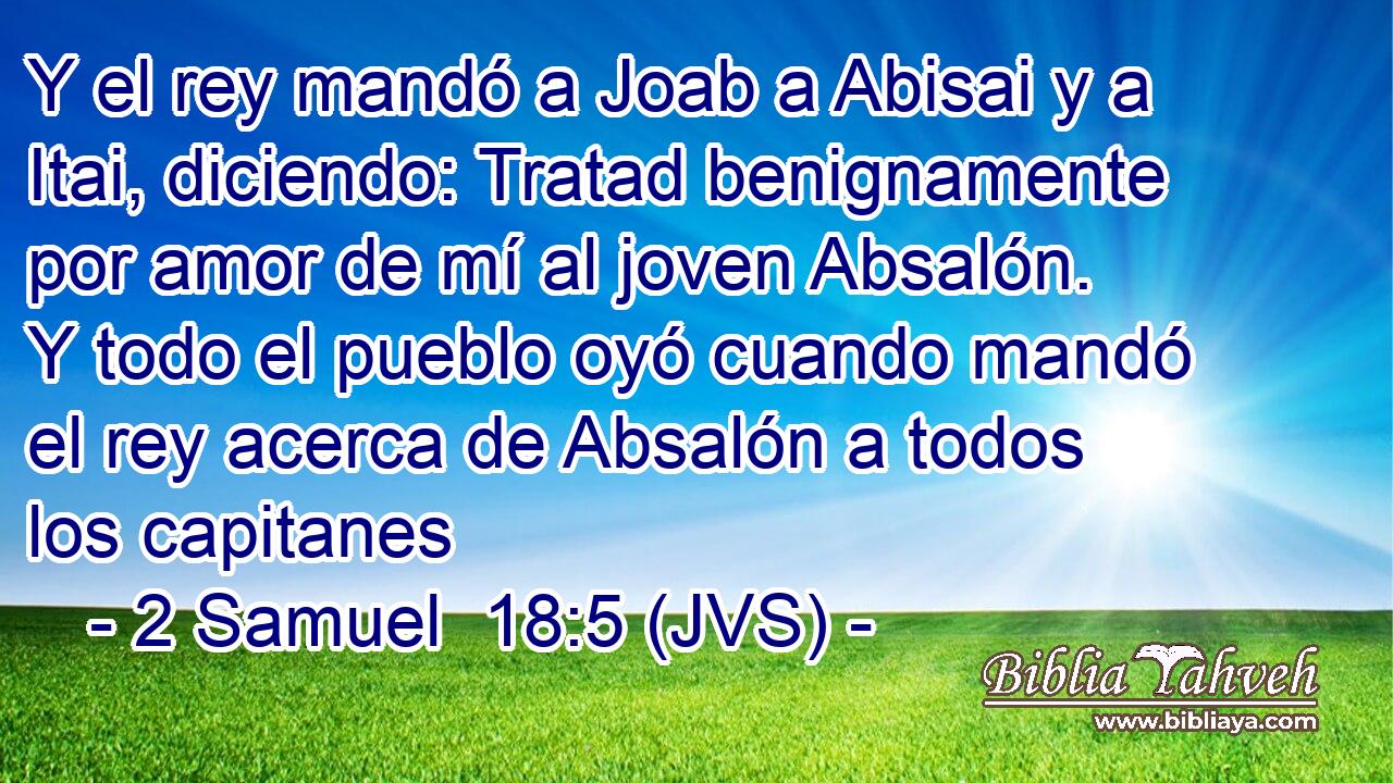 Y el rey mandó a Joab a Abisai y a Itai, diciendo: Tratad benignamente por amor de mí al joven Absalón. Y todo el pueblo oyó cuando mandó el rey acerca de Absalón a todos los capitanes