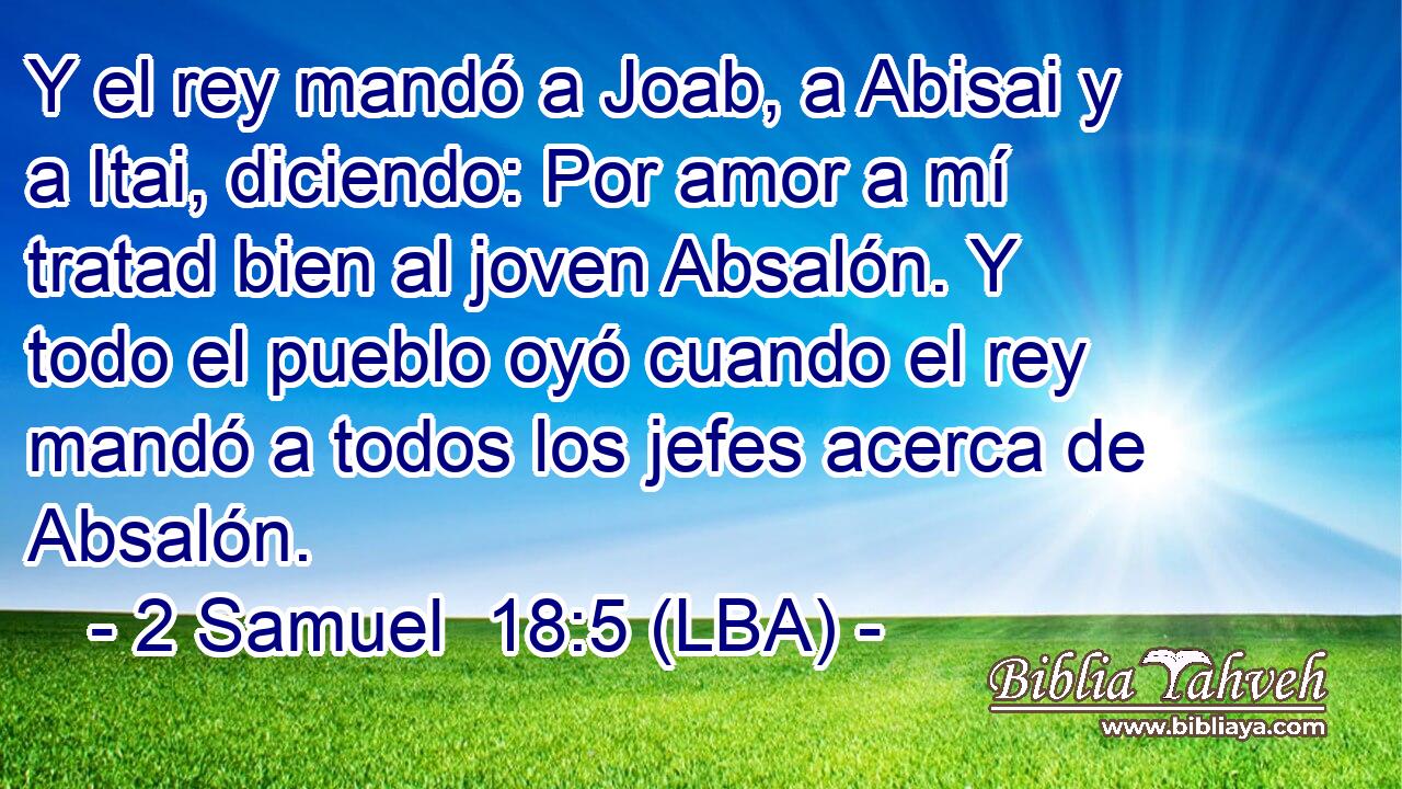 Y el rey mandó a Joab, a Abisai y a Itai, diciendo: Por amor a mí tratad bien al joven Absalón. Y todo el pueblo oyó cuando el rey mandó a todos los jefes acerca de Absalón.