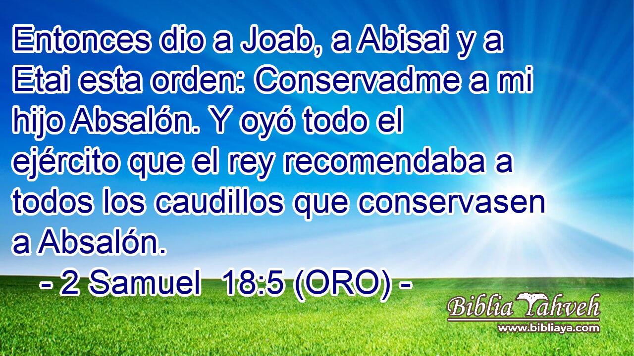  Entonces dio a Joab, a Abisai y a Etai esta orden: Conservadme a mi hijo Absalón. Y oyó todo el ejército que el rey recomendaba a todos los caudillos que conservasen a Absalón. 