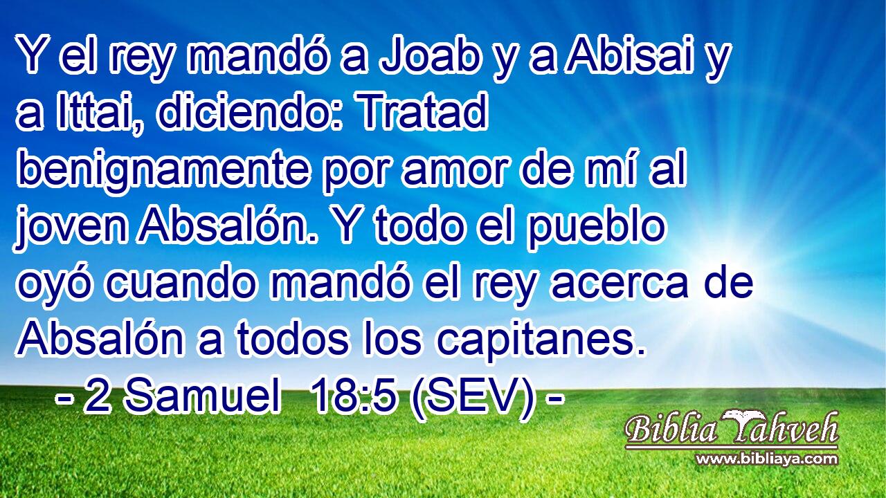 Y el rey mandó a Joab y a Abisai y a Ittai, diciendo: Tratad benignamente por amor de mí al joven Absalón. Y todo el pueblo oyó cuando mandó el rey acerca de Absalón a todos los capitanes.