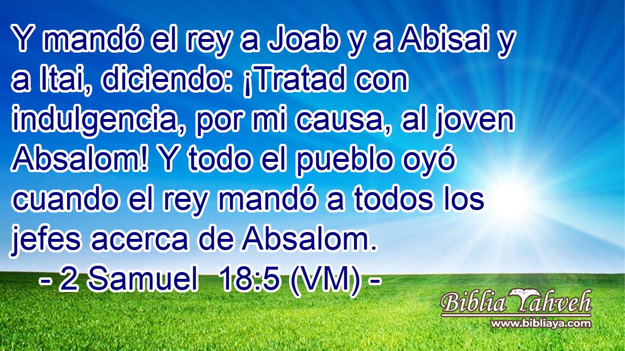  Y mandó el rey a Joab y a Abisai y a Itai, diciendo: ¡Tratad con indulgencia, por mi causa, al joven Absalom! Y todo el pueblo oyó cuando el rey mandó a todos los jefes acerca de Absalom. 