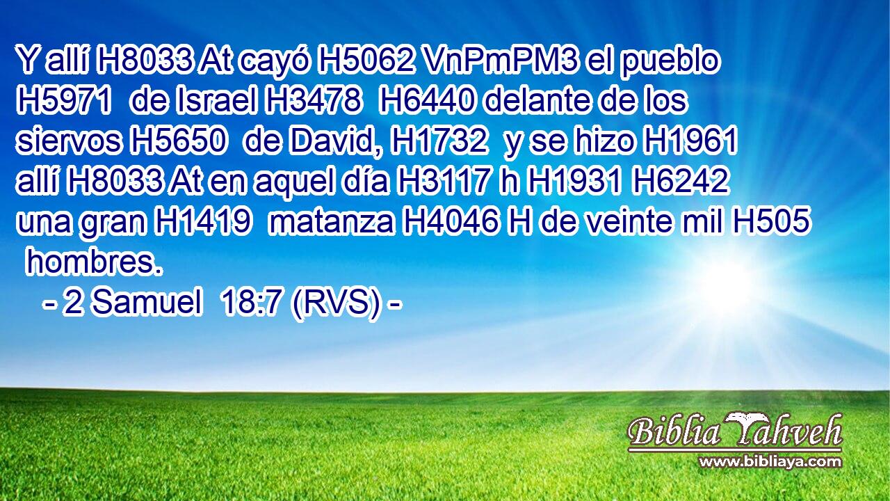 Y allí H8033 At cayó H5062 VnPmPM3 el pueblo H5971  de Israel H3478  H6440 delante de los siervos H5650  de David, H1732  y se hizo H1961  allí H8033 At en aquel día H3117 h H1931 H6242 una gran H1419  matanza H4046 H de veinte mil H505  hombres. 