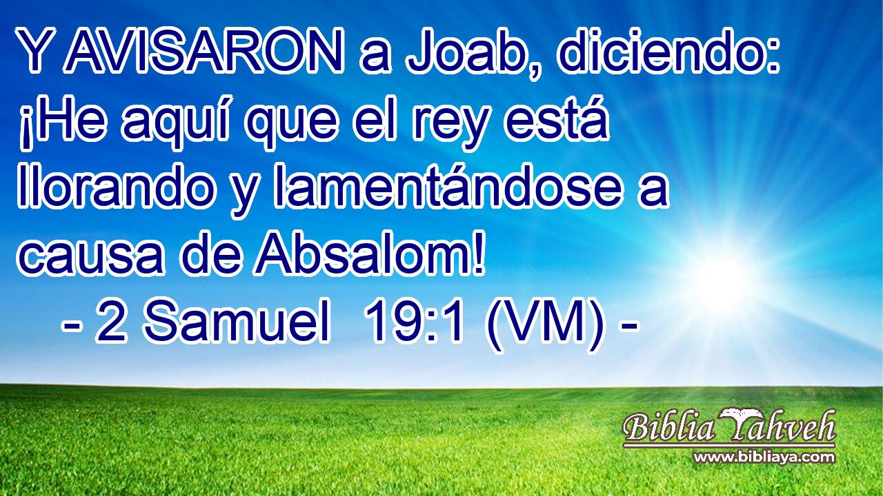  Y AVISARON a Joab, diciendo: ¡He aquí que el rey está llorando y lamentándose a causa de Absalom! 