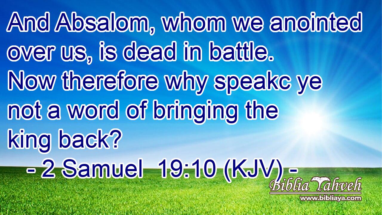 And Absalom, whom we anointed over us, is dead in battle. Now therefore why speakc ye not a word of bringing the king back?