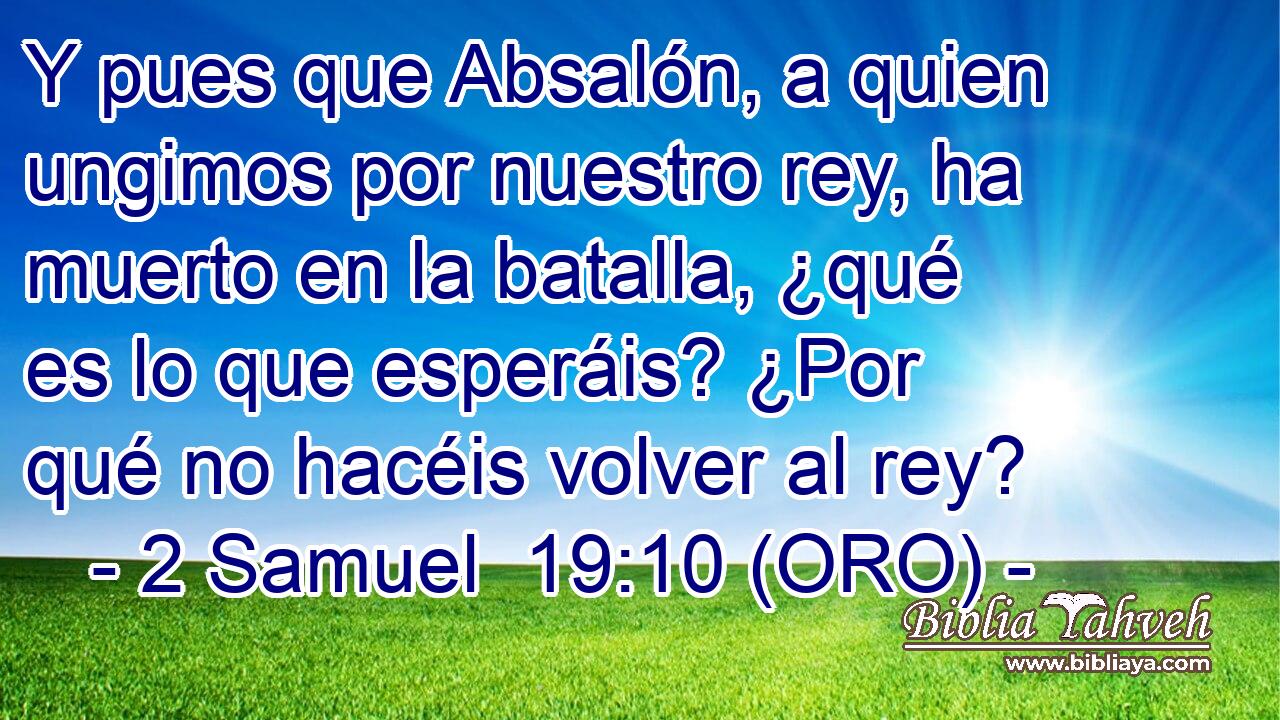  Y pues que Absalón, a quien ungimos por nuestro rey, ha muerto en la batalla, ¿qué es lo que esperáis? ¿Por qué no hacéis volver al rey? 
