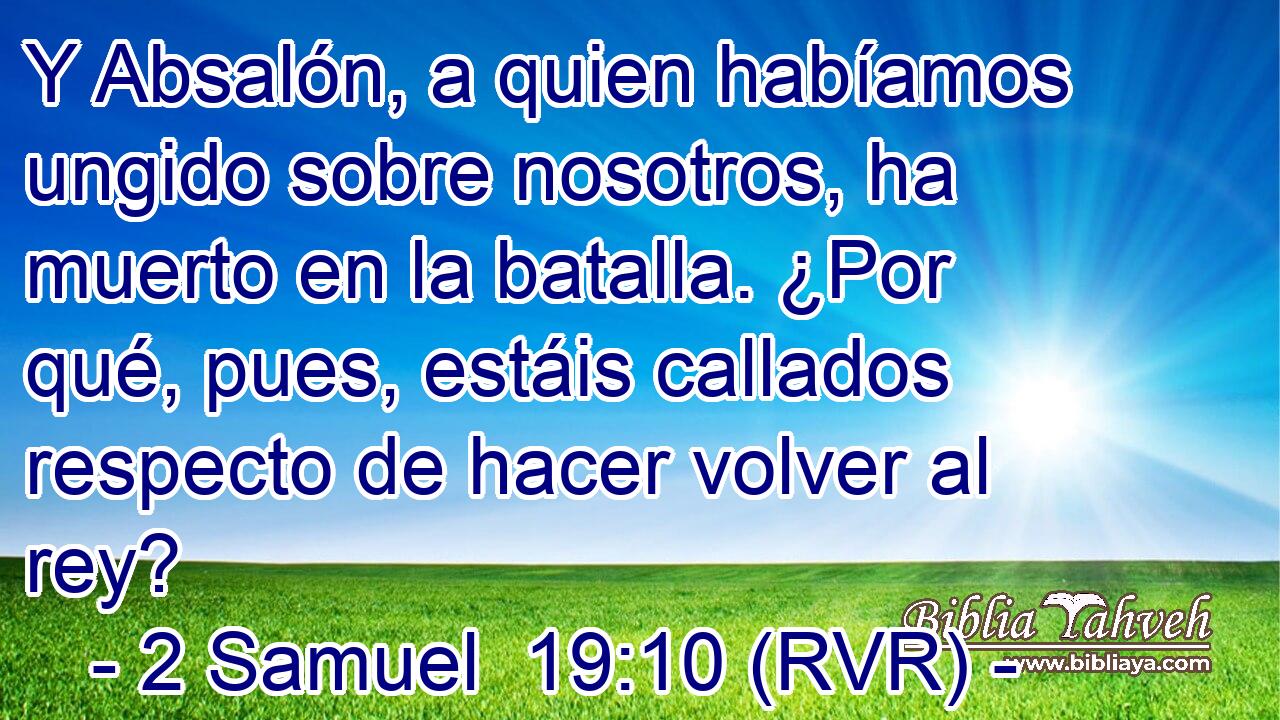 Y Absalón, a quien habíamos ungido sobre nosotros, ha muerto en la batalla. ¿Por qué, pues, estáis callados respecto de hacer volver al rey?