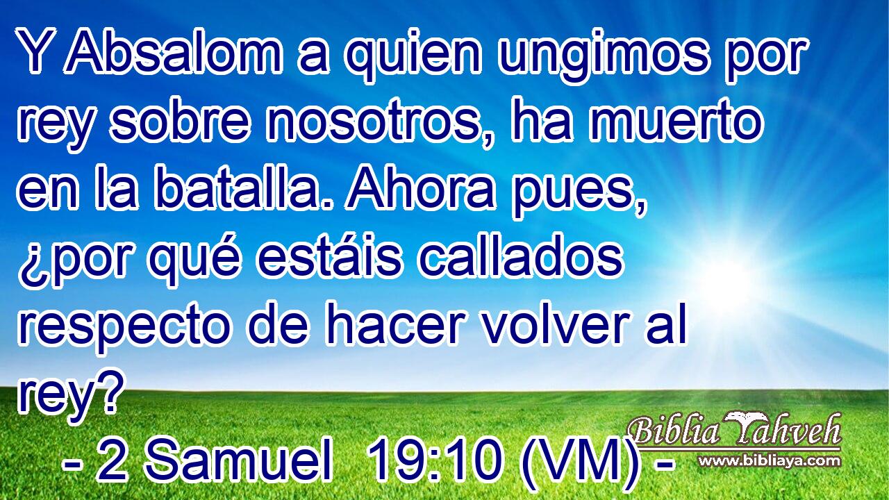  Y Absalom a quien ungimos por rey sobre nosotros, ha muerto en la batalla. Ahora pues, ¿por qué estáis callados respecto de hacer volver al rey? 