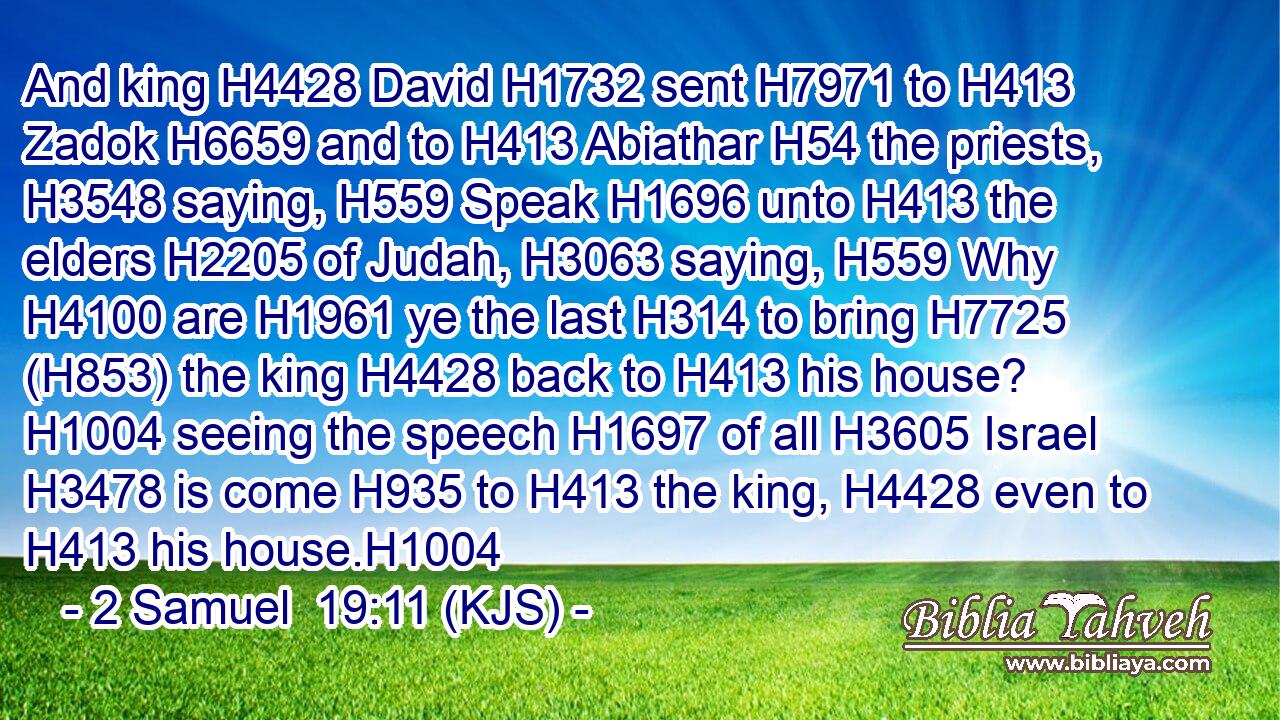 And king H4428 David H1732 sent H7971 to H413 Zadok H6659 and to H413 Abiathar H54 the priests, H3548 saying, H559 Speak H1696 unto H413 the elders H2205 of Judah, H3063 saying, H559 Why H4100 are H1961 ye the last H314 to bring H7725 (H853) the king H4428 back to H413 his house? H1004 seeing the speech H1697 of all H3605 Israel H3478 is come H935 to H413 the king, H4428 even to H413 his house.H1004