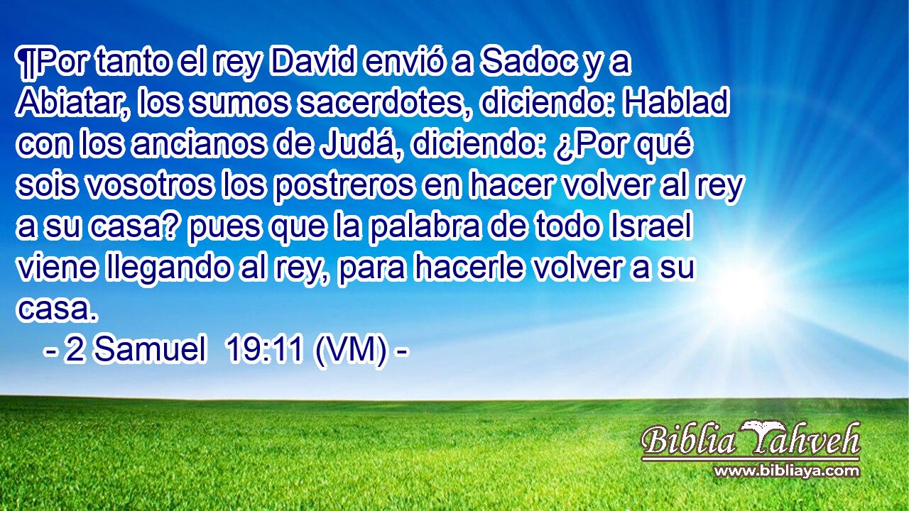  ¶Por tanto el rey David envió a Sadoc y a Abiatar, los sumos sacerdotes, diciendo: Hablad con los ancianos de Judá, diciendo: ¿Por qué sois vosotros los postreros en hacer volver al rey a su casa? pues que la palabra de todo Israel viene llegando al rey, para hacerle volver a su casa. 