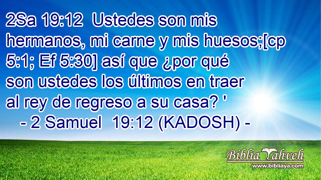  Ustedes son mis hermanos, mi carne y mis huesos;[cp 5:1; Ef 5:30] así que ¿por qué son ustedes los últimos en traer al rey de regreso a su casa? ' 