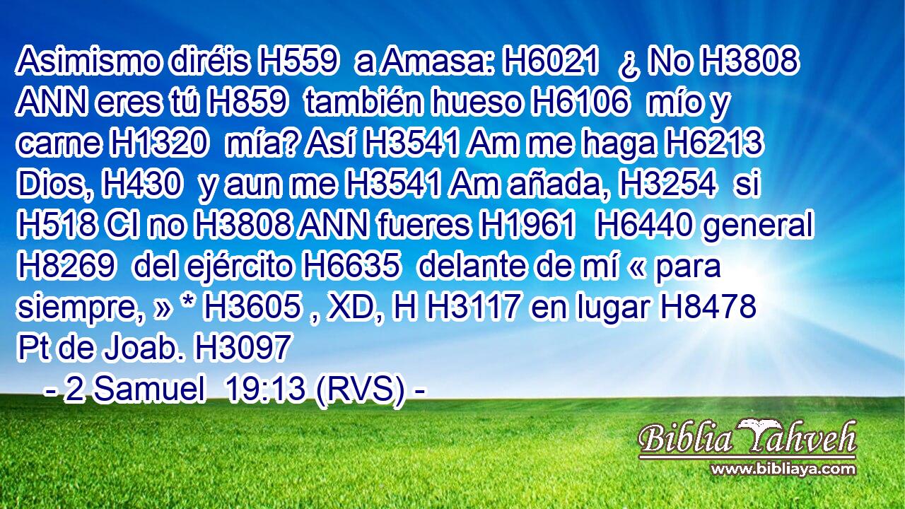 Asimismo diréis H559  a Amasa: H6021  ¿ No H3808 ANN eres tú H859  también hueso H6106  mío y carne H1320  mía? Así H3541 Am me haga H6213  Dios, H430  y aun me H3541 Am añada, H3254  si H518 CI no H3808 ANN fueres H1961  H6440 general H8269  del ejército H6635  delante de mí « para siempre, » * H3605 , XD, H H3117 en lugar H8478 Pt de Joab. H3097  