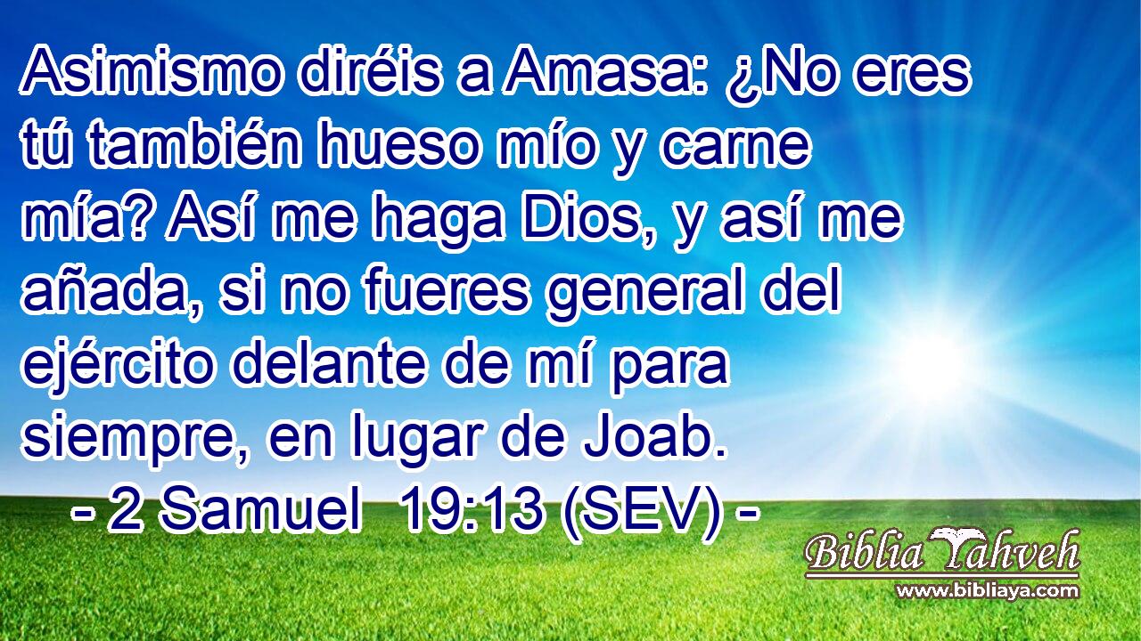 Asimismo diréis a Amasa: ¿No eres tú también hueso mío y carne mía? Así me haga Dios, y así me añada, si no fueres general del ejército delante de mí para siempre, en lugar de Joab.