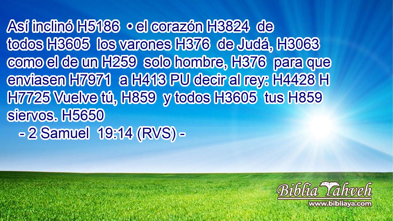 Así inclinó H5186  • el corazón H3824  de todos H3605  los varones H376  de Judá, H3063  como el de un H259  solo hombre, H376  para que enviasen H7971  a H413 PU decir al rey: H4428 H H7725 Vuelve tú, H859  y todos H3605  tus H859  siervos. H5650  
