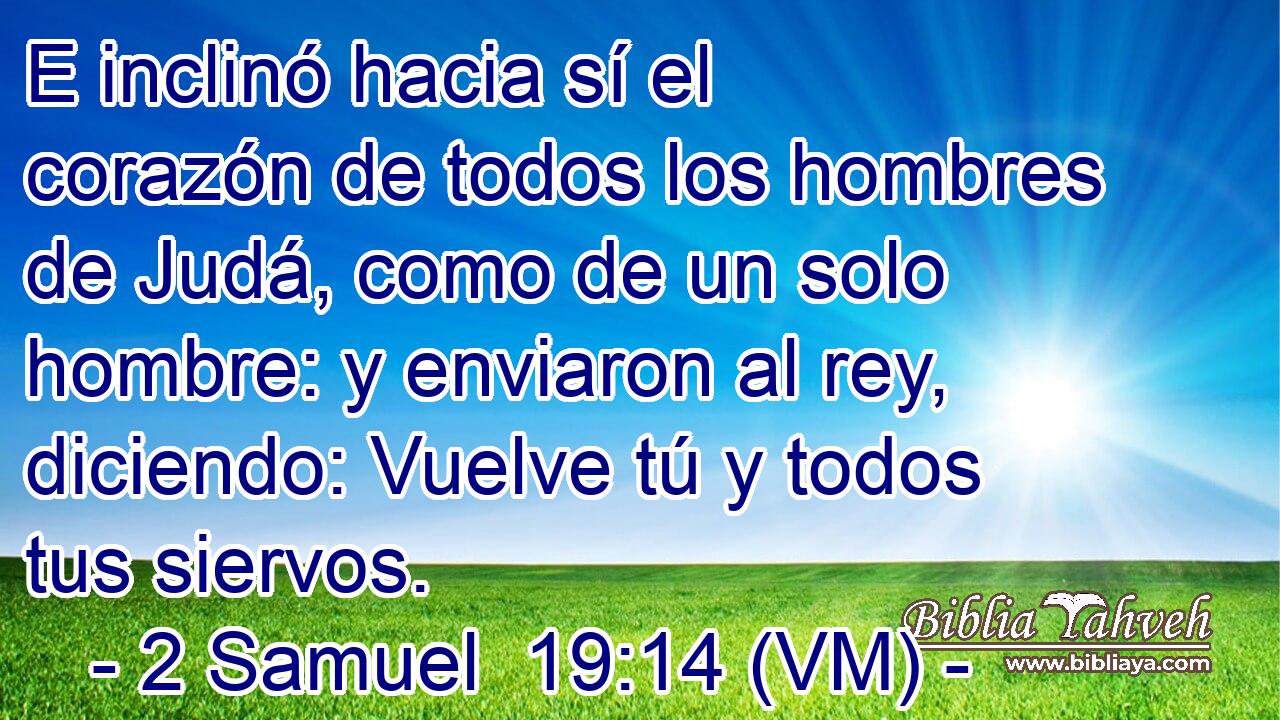  E inclinó hacia sí el corazón de todos los hombres de Judá, como de un solo hombre: y enviaron al rey, diciendo: Vuelve tú y todos tus siervos. 
