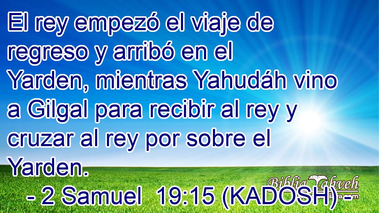 El rey empezó el viaje de regreso y arribó en el Yarden, mientras Yahudáh vino a Gilgal para recibir al rey y cruzar al rey por sobre el Yarden. 