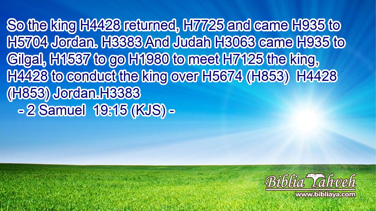 So the king H4428 returned, H7725 and came H935 to H5704 Jordan. H3383 And Judah H3063 came H935 to Gilgal, H1537 to go H1980 to meet H7125 the king, H4428 to conduct the king over H5674 (H853)  H4428 (H853) Jordan.H3383