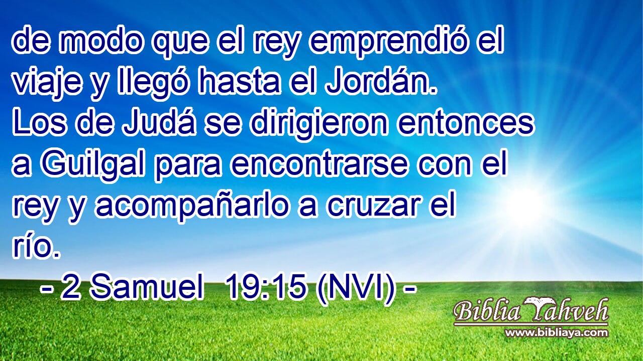  de modo que el rey emprendió el viaje y llegó hasta el Jordán. Los de Judá se dirigieron entonces a Guilgal para encontrarse con el rey y acompañarlo a cruzar el río. 