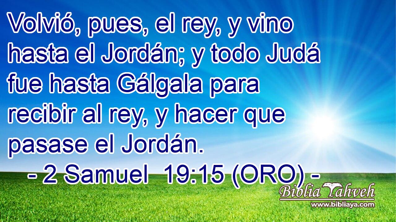  Volvió, pues, el rey, y vino hasta el Jordán; y todo Judá fue hasta Gálgala para recibir al rey, y hacer que pasase el Jordán. 