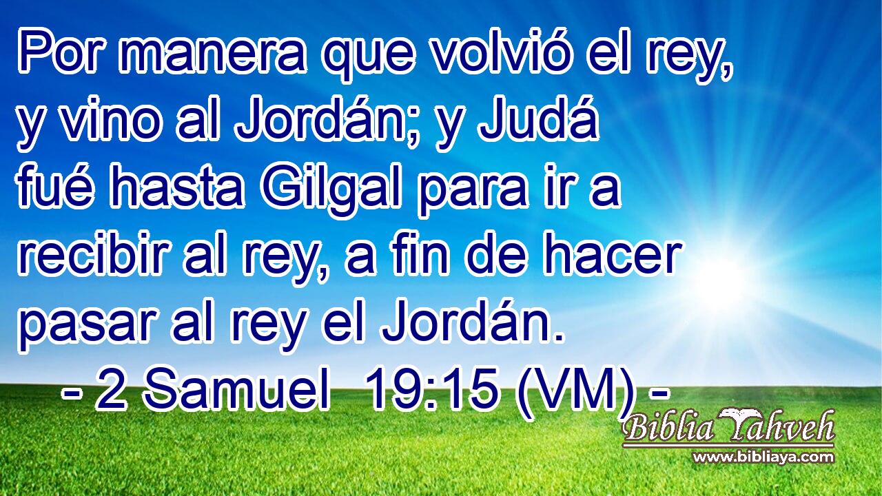  Por manera que volvió el rey, y vino al Jordán; y Judá fué hasta Gilgal para ir a recibir al rey, a fin de hacer pasar al rey el Jordán. 