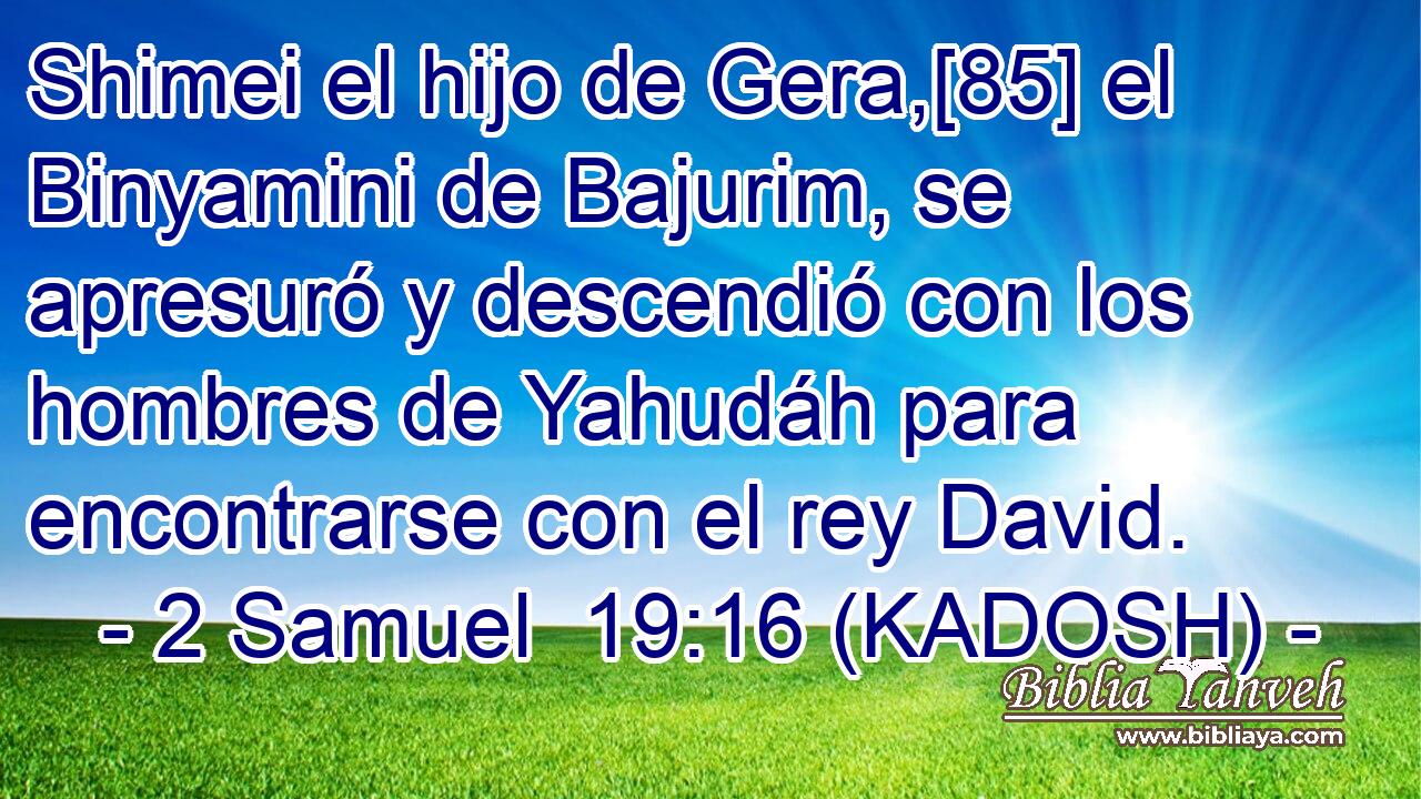  Shimei el hijo de Gera,[85] el Binyamini de Bajurim, se apresuró y descendió con los hombres de Yahudáh para encontrarse con el rey David. 