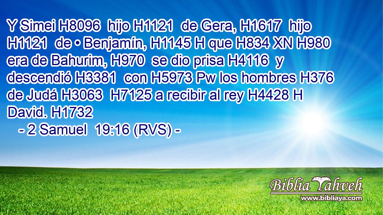 Y Simei H8096  hijo H1121  de Gera, H1617  hijo H1121  de • Benjamín, H1145 H que H834 XN H980 era de Bahurim, H970  se dio prisa H4116  y descendió H3381  con H5973 Pw los hombres H376  de Judá H3063  H7125 a recibir al rey H4428 H David. H1732  