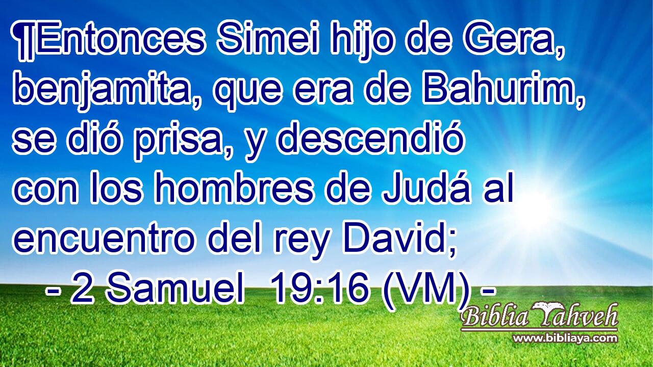  ¶Entonces Simei hijo de Gera, benjamita, que era de Bahurim, se dió prisa, y descendió con los hombres de Judá al encuentro del rey David; 