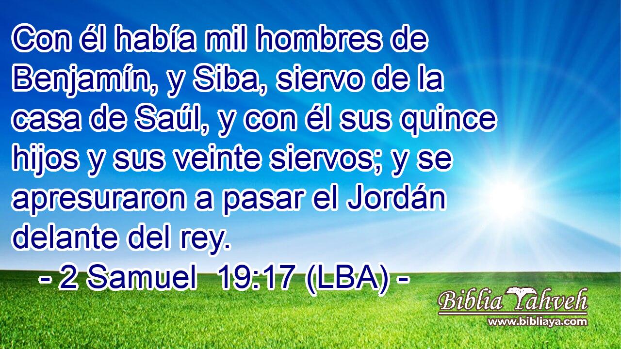 Con él había mil hombres de Benjamín, y Siba, siervo de la casa de Saúl, y con él sus quince hijos y sus veinte siervos; y se apresuraron a pasar el Jordán delante del rey.