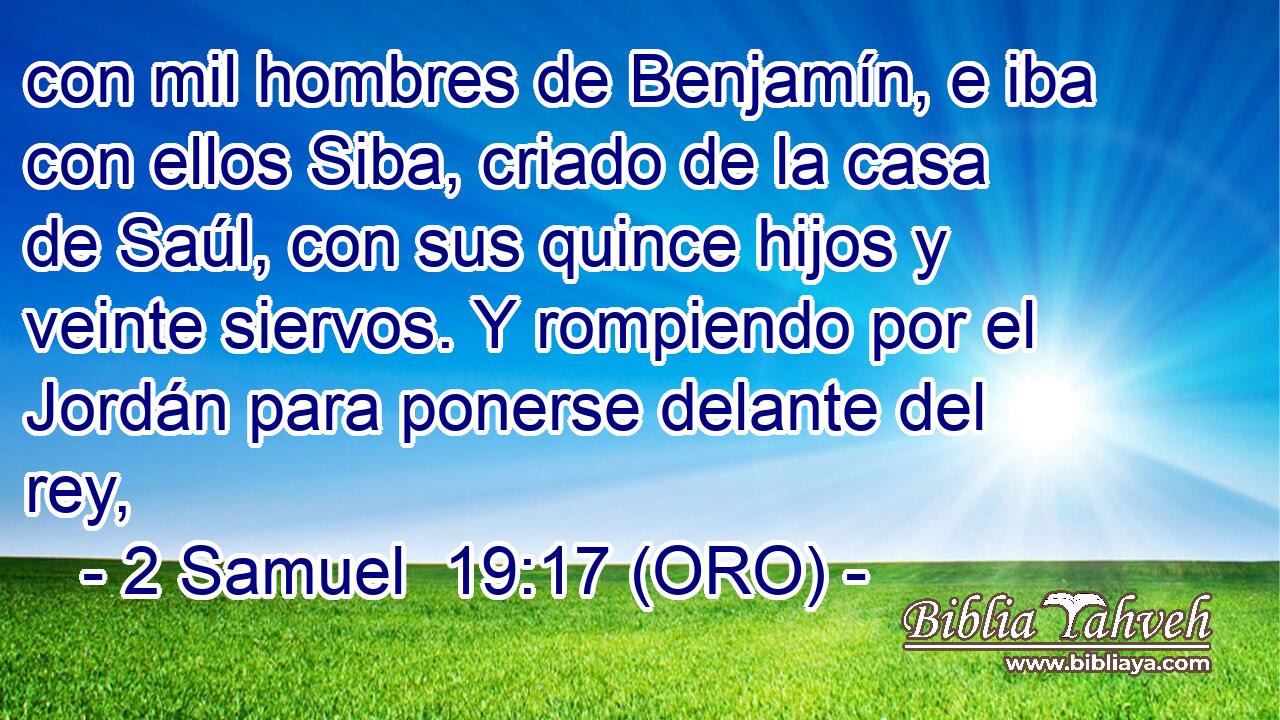  con mil hombres de Benjamín, e iba con ellos Siba, criado de la casa de Saúl, con sus quince hijos y veinte siervos. Y rompiendo por el Jordán para ponerse delante del rey, 
