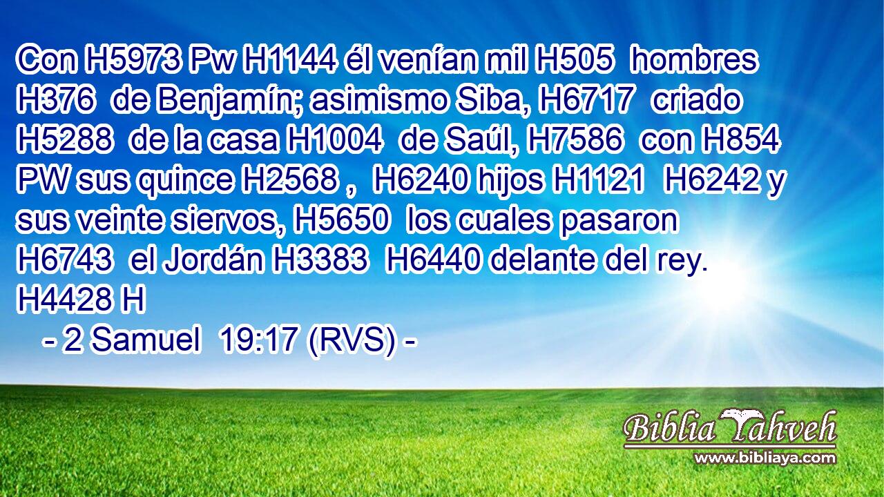 Con H5973 Pw H1144 él venían mil H505  hombres H376  de Benjamín; asimismo Siba, H6717  criado H5288  de la casa H1004  de Saúl, H7586  con H854 PW sus quince H2568 ,  H6240 hijos H1121  H6242 y sus veinte siervos, H5650  los cuales pasaron H6743  el Jordán H3383  H6440 delante del rey. H4428 H 