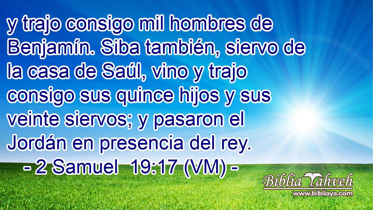 y trajo consigo mil hombres de Benjamín. Siba también, siervo de la casa de Saúl, vino y trajo consigo sus quince hijos y sus veinte siervos; y pasaron el Jordán en presencia del rey. 