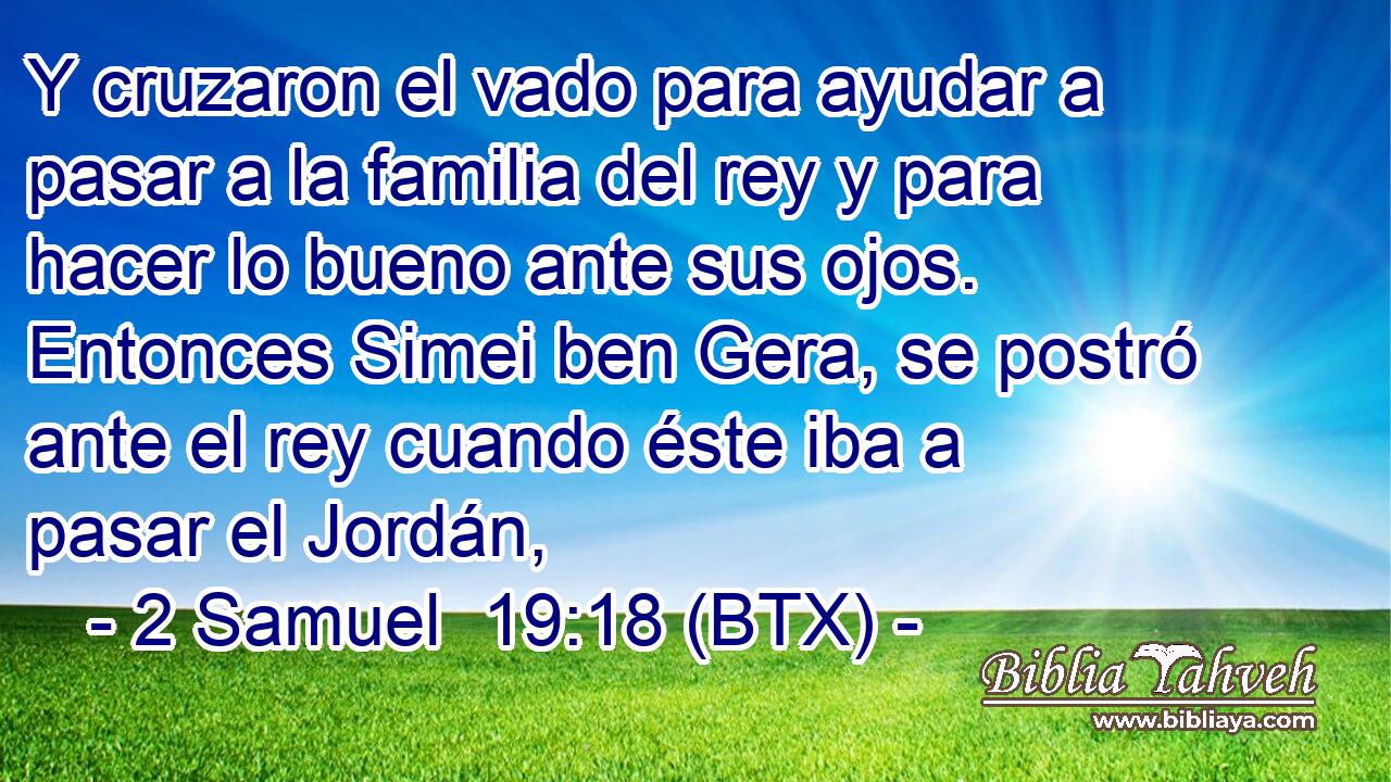 Y cruzaron el vado para ayudar a pasar a la familia del rey y para hacer lo bueno ante sus ojos. Entonces Simei ben Gera, se postró ante el rey cuando éste iba a pasar el Jordán,